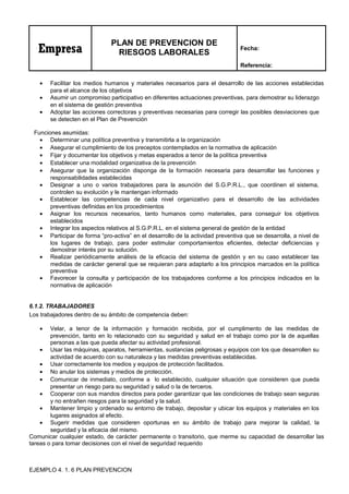 Empresa
PLAN DE PREVENCION DE
RIESGOS LABORALES
Fecha:
Referencia:
• Facilitar los medios humanos y materiales necesarios para el desarrollo de las acciones establecidas
para el alcance de los objetivos
• Asumir un compromiso participativo en diferentes actuaciones preventivas, para demostrar su liderazgo
en el sistema de gestión preventiva
• Adoptar las acciones correctoras y preventivas necesarias para corregir las posibles desviaciones que
se detecten en el Plan de Prevención
Funciones asumidas:
• Determinar una política preventiva y transmitirla a la organización
• Asegurar el cumplimiento de los preceptos contemplados en la normativa de aplicación
• Fijar y documentar los objetivos y metas esperados a tenor de la política preventiva
• Establecer una modalidad organizativa de la prevención
• Asegurar que la organización disponga de la formación necesaria para desarrollar las funciones y
responsabilidades establecidas
• Designar a uno o varios trabajadores para la asunción del S.G.P.R.L., que coordinen el sistema,
controlen su evolución y le mantengan informado
• Establecer las competencias de cada nivel organizativo para el desarrollo de las actividades
preventivas definidas en los procedimientos
• Asignar los recursos necesarios, tanto humanos como materiales, para conseguir los objetivos
establecidos
• Integrar los aspectos relativos al S.G.P.R.L. en el sistema general de gestión de la entidad
• Participar de forma “pro-activa” en el desarrollo de la actividad preventiva que se desarrolla, a nivel de
los lugares de trabajo, para poder estimular comportamientos eficientes, detectar deficiencias y
demostrar interés por su solución.
• Realizar periódicamente análisis de la eficacia del sistema de gestión y en su caso establecer las
medidas de carácter general que se requieran para adaptarlo a los principios marcados en la política
preventiva
• Favorecer la consulta y participación de los trabajadores conforme a los principios indicados en la
normativa de aplicación
6.1.2. TRABAJADORES
Los trabajadores dentro de su ámbito de competencia deben:
• Velar, a tenor de la información y formación recibida, por el cumplimento de las medidas de
prevención, tanto en lo relacionado con su seguridad y salud en el trabajo como por la de aquellas
personas a las que pueda afectar su actividad profesional.
• Usar las máquinas, aparatos, herramientas, sustancias peligrosas y equipos con los que desarrollen su
actividad de acuerdo con su naturaleza y las medidas preventivas establecidas.
• Usar correctamente los medios y equipos de protección facilitados.
• No anular los sistemas y medios de protección.
• Comunicar de inmediato, conforme a lo establecido, cualquier situación que consideren que pueda
presentar un riesgo para su seguridad y salud o la de terceros.
• Cooperar con sus mandos directos para poder garantizar que las condiciones de trabajo sean seguras
y no entrañen riesgos para la seguridad y la salud.
• Mantener limpio y ordenado su entorno de trabajo, depositar y ubicar los equipos y materiales en los
lugares asignados al efecto.
• Sugerir medidas que consideren oportunas en su ámbito de trabajo para mejorar la calidad, la
seguridad y la eficacia del mismo.
Comunicar cualquier estado, de carácter permanente o transitorio, que merme su capacidad de desarrollar las
tareas o para tomar decisiones con el nivel de seguridad requerido
EJEMPLO 4. 1. 6 PLAN PREVENCION
 