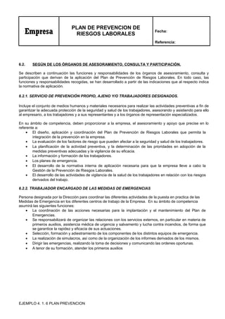 Empresa
PLAN DE PREVENCION DE
RIESGOS LABORALES
Fecha:
Referencia:
6.2. SEGÚN DE LOS ÓRGANOS DE ASESORAMIENTO, CONSULTA Y PARTICIPACIÓN.
Se describen a continuación las funciones y responsabilidades de los órganos de asesoramiento, consulta y
participación que derivan de la aplicación del Plan de Prevención de Riesgos Laborales. En todo caso, las
funciones y responsabilidades recogidas, se han desarrollado a partir de las indicaciones que al respecto indica
la normativa de aplicación.
6.2.1. SERVICIO DE PREVENCIÓN PROPIO, AJENO Y/O TRABAJADORES DESIGNADOS.
Incluye el conjunto de medios humanos y materiales necesarios para realizar las actividades preventivas a fin de
garantizar la adecuada protección de la seguridad y salud de los trabajadores, asesorando y asistiendo para ello
al empresario, a los trabajadores y a sus representantes y a los órganos de representación especializados.
En su ámbito de competencia, deben proporcionar a la empresa, el asesoramiento y apoyo que precise en lo
referente a:
• El diseño, aplicación y coordinación del Plan de Prevención de Riesgos Laborales que permita la
integración de la prevención en la empresa.
• La evaluación de los factores de riesgo que pueden afectar a la seguridad y salud de los trabajadores.
• La planificación de la actividad preventiva, y la determinación de las prioridades en adopción de la
medidas preventivas adecuadas y la vigilancia de su eficacia.
• La información y formación de los trabajadores.
• Los planes de emergencia.
• El desarrollo de la normativa interna de aplicación necesaria para que la empresa lleve a cabo la
Gestión de la Prevención de Riesgos Laborales.
• El desarrollo de las actividades de vigilancia de la salud de los trabajadores en relación con los riesgos
derivados del trabajo.
6.2.2. TRABAJADOR ENCARGADO DE LAS MEDIDAS DE EMERGENCIAS
Persona designada por la Dirección para coordinar las diferentes actividades de la puesta en practica de las
Medidas de Emergencia en los diferentes centros de trabajo de la Empresa. En su ámbito de competencia
asumirá las siguientes funciones:
• La coordinación de las acciones necesarias para la implantación y el mantenimiento del Plan de
Emergencias.
• Se responsabilizará de organizar las relaciones con los servicios externos, en particular en materia de
primeros auxilios, asistencia médica de urgencia y salvamento y lucha contra incendios, de forma que
se garantice la rapidez y eficacia de sus actuaciones.
• Selección, formación y adiestramiento de los componentes de los distintos equipos de emergencia.
• La realización de simulacros, así como de la organización de los informes derivados de los mismos.
• Dirigir las emergencias, realizando la toma de decisiones y comunicando las ordenes oportunas.
• A tenor de su formación, atender los primeros auxilios
EJEMPLO 4. 1. 6 PLAN PREVENCION
 