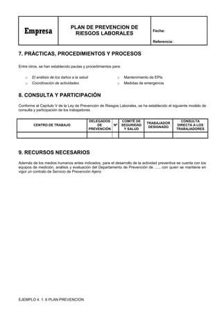 Empresa
PLAN DE PREVENCION DE
RIESGOS LABORALES
Fecha:
Referencia:
7. PRÁCTICAS, PROCEDIMIENTOS Y PROCESOS
Entre otros, se han establecido pautas y procedimientos para:
o El análisis de los daños a la salud o Mantenimiento de EPIs
o Coordinación de actividades o Medidas de emergencia
8. CONSULTA Y PARTICIPACIÓN
Conforme al Capítulo V de la Ley de Prevención de Riesgos Laborales, se ha establecido el siguiente modelo de
consulta y participación de los trabajadores
CENTRO DE TRABAJO
DELEGADOS
DE
PREVENCIÓN
Nº
COMITÉ DE
SEGURIDAD
Y SALUD
TRABAJADOR
DESIGNADO
CONSULTA
DIRECTA A LOS
TRABAJADORES
9. RECURSOS NECESARIOS
Además de los medios humanos antes indicados, para el desarrollo de la actividad preventiva se cuenta con los
equipos de medición, análisis y evaluación del Departamento de Prevención de ....., con quien se mantiene en
vigor un contrato de Servicio de Prevención Ajeno
EJEMPLO 4. 1. 6 PLAN PREVENCION
 