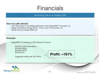 Incoming Call to a Foreign DID
Save on calls abroad:
• VoIP Termination to the Mobile destination where MogulSIM™ is located. (2)
• Mobile Termination Charge (MTC) - Free in over 150 countries. (2)
• Mobile Service Charge (MSC) (2)
Example: 
• MogulSIM™ is roaming on SFR Network in France
$0.0273 (VoIP Termination)
$0.0300 (MSC)
$0.0000 (MTC)
$0.0573/min
Suggested selling rate: $0.15/min
13 Reserved documentation - do not distribute
Financials
Proﬁt: ~161%
MogulSIM Marketing v1.2 - 18 Jun 2015
 