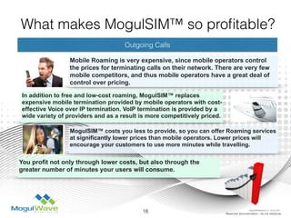 Outgoing Calls
Mobile Roaming is very expensive, since mobile operators control
the prices for terminating calls on their network. There are very few
mobile competitors, and thus mobile operators have a great deal of
control over pricing.
In addition to free and low-cost roaming, MogulSIM™ replaces
expensive mobile termination provided by mobile operators with cost-
effective Voice over IP termination. VoIP termination is provided by a
wide variety of providers and as a result is more competitively priced.
18 Reserved documentation - do not distribute
What makes MogulSIM™ so proﬁtable?
MogulSIM™ costs you less to provide, so you can offer Roaming services
at significantly lower prices than mobile operators. Lower prices will
encourage your customers to use more minutes while travelling.
You profit not only through lower costs, but also through the
greater number of minutes your users will consume.
MogulSIM Marketing v1.2 - 18 Jun 2015
 