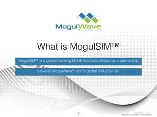 What is MogulSIM™
MogulSIM™ is a global roaming MVNE Solutions offered as a partnership
between MogulWave™ and a global SIM provider.
2 Reserved documentation - do not distribute
MogulSIM Marketing v1.2 - 18 Jun 2015
 