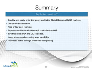 Any further questions?
• Quickly and easily enter the highly-profitable Global Roaming MVNO markets.
• Out-of-the-box solution.
• Free or low-cost roaming.
• Replaces mobile termination with cost effective VoIP.
• Two free DIDs (USA and UK) included.
• Local phone numbers using your own DIDs.
• Increased traffic through lower end user pricing.
20 Reserved documentation - do not distribute
Summary
MogulSIM Marketing v1.2 - 18 Jun 2015
 
