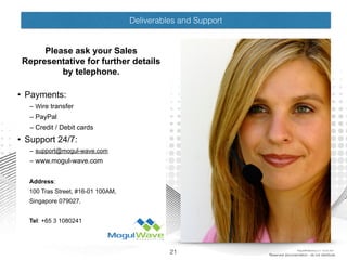 Deliverables and Support
Please ask your Sales
Representative for further details
by telephone.
• Payments:
– Wire transfer
– PayPal
– Credit / Debit cards
• Support 24/7:
– support@mogul-wave.com
– www.mogul-wave.com
Address:
100 Tras Street, #16-01 100AM,
Singapore 079027.
Tel: +65 3 1080241
21 Reserved documentation - do not distribute
MogulSIM Marketing v1.2 - 18 Jun 2015
 