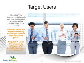 Target Users
MogulSIM™ is
designed for individuals
and business travelers
who are roaming
outside of their home
country.
Research shows that
expensive roaming
discourages travelers
from using their
phone.
MogulSIM™ solves
this problem, by
letting you offer
proﬁtable roaming at a
much lower cost.
3 Reserved documentation - do not distribute
MogulSIM Marketing v1.2 - 18 Jun 2015
 