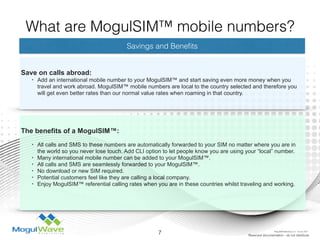Savings and Beneﬁts
Save on calls abroad:
• Add an international mobile number to your MogulSIM™ and start saving even more money when you
travel and work abroad. MogulSIM™ mobile numbers are local to the country selected and therefore you
will get even better rates than our normal value rates when roaming in that country.
The benefits of a MogulSIM™: 
• All calls and SMS to these numbers are automatically forwarded to your SIM no matter where you are in
the world so you never lose touch. Add CLI option to let people know you are using your “local” number.
• Many international mobile number can be added to your MogulSIM™.
• All calls and SMS are seamlessly forwarded to your MogulSIM™.
• No download or new SIM required.
• Potential customers feel like they are calling a local company.
• Enjoy MogulSIM™ referential calling rates when you are in these countries whilst traveling and working.
7 Reserved documentation - do not distribute
What are MogulSIM™ mobile numbers?
MogulSIM Marketing v1.2 - 18 Jun 2015
 