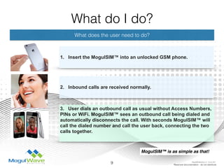 What does the user need to do?
1. Insert the MogulSIM™ into an unlocked GSM phone.
3. User dials an outbound call as usual without Access Numbers,
PINs or WiFi. MogulSIM™ sees an outbound call being dialed and
automatically disconnects the call. With seconds MogulSIM™ will
call the dialed number and call the user back, connecting the two
calls together.
9 Reserved documentation - do not distribute
2. Inbound calls are received normally.
MogulSIM™ is as simple as that!
What do I do?
MogulSIM Marketing v1.2 - 18 Jun 2015
 
