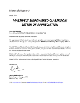 May 4, 2015
MASSIVELY EMPOWERED CLASSROOM
LETTER OF APPRECIATION
Dear Anurag shukla,
From College INDERPRASTHA ENGINEERING COLLEGE (UPTU)
Greetings from Microsoft Research, Bangalore!
We appreciate and thank you for your efforts in spreading awareness regarding MEC and its platform
adoption in India through your active participation in “MEC Referral Challenge Phase 1 Spring 2015” 
This MSP (Microsoft Student Partner) Challenge Series was administered by Microsoft Research Bangalore
to many students all over India during March of 2015, and your valuable contribution enabled us to reach
out to many students all over India.
Eligible MSP will receive their goodies in the mail in a few weeks. Stay tuned for more updates from us!
Thank you once again and we hope to continue to see active participation from you for the PHASE 2!!!
Please feel free to connect with the undersigned for any further details or questions.
Best Regards,
Satish Sangameswaran
Senior Program Manager, MRC
MSR India MEC Team
Web: www.mecr.org |Facebook: www.facebook.com/msrmec |Email: mecfeedback@microsoft.com
 