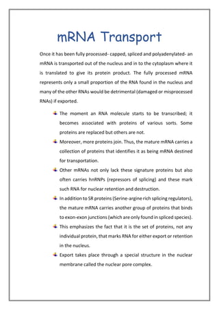 mRNA Transport
Once it has been fully processed- capped, spliced and polyadenylated- an
mRNA is transported out of the nucleus and in to the cytoplasm where it
is translated to give its protein product. The fully processed mRNA
represents only a small proportion of the RNA found in the nucleus and
many of the other RNAs would be detrimental (damaged or misprocessed
RNAs) if exported.
The moment an RNA molecule starts to be transcribed; it
becomes associated with proteins of various sorts. Some
proteins are replaced but others are not.
Moreover, more proteins join. Thus, the mature mRNA carries a
collection of proteins that identifies it as being mRNA destined
for transportation.
Other mRNAs not only lack these signature proteins but also
often carries hnRNPs (repressors of splicing) and these mark
such RNA for nuclear retention and destruction.
In addition to SR proteins (Serine-argine rich splicing regulators),
the mature mRNA carries another group of proteins that binds
to exon-exon junctions (which are only found in spliced species).
This emphasizes the fact that it is the set of proteins, not any
individual protein, that marks RNA for either export or retention
in the nucleus.
Export takes place through a special structure in the nuclear
membrane called the nuclear pore complex.
 