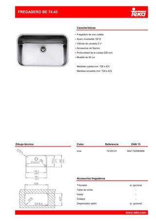 Características
•
•
•
•
•
•
Medidas cubeta mm: 736 x 431
Válvula de canasta 3 ½"
Mueble de 90 cm
Profundidad de la cubeta 200 mm
FREGADERO BE 74.43
Acero inoxidable 18/10
Fregadero de una cubeta
Medidas encastre mm: 728 x 423
Accesorios de fijación
Dibujo técnico Color Referencia EAN 13
Inox 10125121 8421152060889
Accesorios fregaderos
Triturador si, opcional
Tabla de cortar -
Cesta -
Colador -
Dispensador jabón si, opcional
www.teka.com