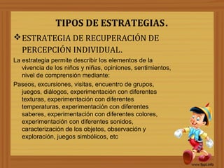 TIPOS DE ESTRATEGIAS.
ESTRATEGIA DE RECUPERACIÓN DE
PERCEPCIÓN INDIVIDUAL.
La estrategia permite describir los elementos de la
vivencia de los niños y niñas, opiniones, sentimientos,
nivel de comprensión mediante:
Paseos, excursiones, visitas, encuentro de grupos,
juegos, diálogos, experimentación con diferentes
texturas, experimentación con diferentes
temperaturas, experimentación con diferentes
saberes, experimentación con diferentes colores,
experimentación con diferentes sonidos,
caracterización de los objetos, observación y
exploración, juegos simbólicos, etc
 