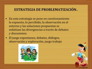 ESTRATEGIA DE PROBLEMATIZACIÓN.
• En esta estrategia se pone en cuestionamiento
lo expuesto, lo percibido, la observación en el
entorno y las soluciones propuestas se
enfatizan las divergencias a través de debates
y discusiones.
• El juego espontaneo, debates, diálogos,
observación y exploración, juego trabajo
 