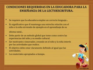 CONDICIONES REQUERIDAS EN LA EDUCADORA PARA LA
ENSEÑANZA DE LA LECTOESCRITURA.
• Se requiere que la educadora emplee un correcto lenguaje.
• Es significativo que él mantenga una estrecha relación con el
niño o la niña sirviendo de ejemplo en el aprendizaje de su
idioma natal.
• Debe partir de un método global que tome como centro las
experiencias del niño y su medio cultural.
• Ser motivante e innovador, creando en el niño y la niña interés
por las actividades que realice.
• El objetivo debe estar claramente definido al igual que las
actividades.
• Los materiales apropiados a tiempo.
 