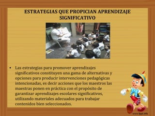 ESTRATEGIAS QUE PROPICIAN APRENDIZAJE
SIGNIFICATIVO
• Las estrategias para promover aprendizajes
significativos constituyen una gama de alternativas y
opciones para producir intervenciones pedagógicas
intencionadas, es decir acciones que los maestros las
maestras ponen en práctica con el propósito de
garantizar aprendizajes escolares significativos,
utilizando materiales adecuados para trabajar
contenidos bien seleccionados.
 