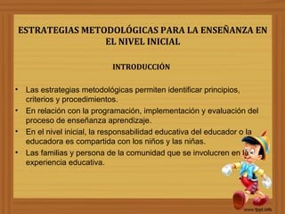 ESTRATEGIAS METODOLÓGICAS PARA LA ENSEÑANZA EN
EL NIVEL INICIAL
INTRODUCCIÓN
• Las estrategias metodológicas permiten identificar principios,
criterios y procedimientos.
• En relación con la programación, implementación y evaluación del
proceso de enseñanza aprendizaje.
• En el nivel inicial, la responsabilidad educativa del educador o la
educadora es compartida con los niños y las niñas.
• Las familias y persona de la comunidad que se involucren en la
experiencia educativa.
 