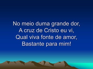 No meio duma grande dor,
A cruz de Cristo eu vi,
Qual viva fonte de amor,
Bastante para mim!
 