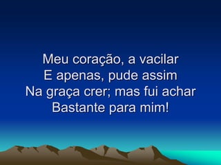 Meu coração, a vacilar
E apenas, pude assim
Na graça crer; mas fui achar
Bastante para mim!
 