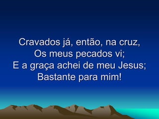 Cravados já, então, na cruz,
Os meus pecados vi;
E a graça achei de meu Jesus;
Bastante para mim!
 
