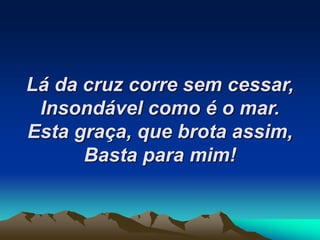 Lá da cruz corre sem cessar,
Insondável como é o mar.
Esta graça, que brota assim,
Basta para mim!
 