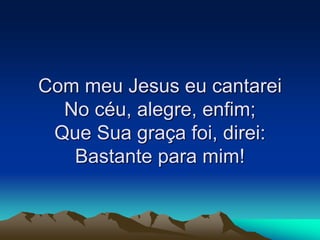 Com meu Jesus eu cantarei
No céu, alegre, enfim;
Que Sua graça foi, direi:
Bastante para mim!
 