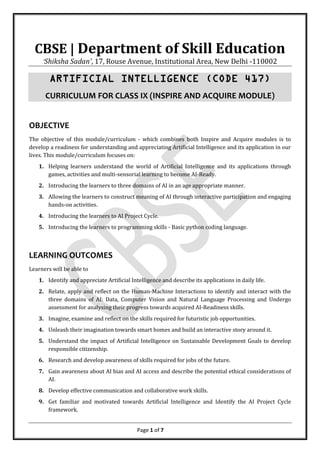 Page 1 of 7
CBSE | Department of Skill Education
‘Shiksha Sadan’, 17, Rouse Avenue, Institutional Area, New Delhi -110002
ARTIFICIAL INTELLIGENCE (CODE 417)
CURRICULUM FOR CLASS IX (INSPIRE AND ACQUIRE MODULE)
OBJECTIVE
The objective of this module/curriculum - which combines both Inspire and Acquire modules is to
develop a readiness for understanding and appreciating Artificial Intelligence and its application in our
lives. This module/curriculum focuses on:
1. Helping learners understand the world of Artificial Intelligence and its applications through
games, activities and multi-sensorial learning to become AI-Ready.
2. Introducing the learners to three domains of AI in an age appropriate manner.
3. Allowing the learners to construct meaning of AI through interactive participation and engaging
hands-on activities.
4. Introducing the learners to AI Project Cycle.
5. Introducing the learners to programming skills - Basic python coding language.
LEARNING OUTCOMES
Learners will be able to
1. Identify and appreciate Artificial Intelligence and describe its applications in daily life.
2. Relate, apply and reflect on the Human-Machine Interactions to identify and interact with the
three domains of AI: Data, Computer Vision and Natural Language Processing and Undergo
assessment for analysing their progress towards acquired AI-Readiness skills.
3. Imagine, examine and reflect on the skills required for futuristic job opportunities.
4. Unleash their imagination towards smart homes and build an interactive story around it.
5. Understand the impact of Artificial Intelligence on Sustainable Development Goals to develop
responsible citizenship.
6. Research and develop awareness of skills required for jobs of the future.
7. Gain awareness about AI bias and AI access and describe the potential ethical considerations of
AI.
8. Develop effective communication and collaborative work skills.
9. Get familiar and motivated towards Artificial Intelligence and Identify the AI Project Cycle
framework.
 