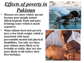 Effects of poverty in
Pakistan
• Diseases are more widely spread
because poor people cannot
afford hygienic foods and pure
drinking water which is much
expensive.
• Many infants born into poverty
have a low birth weight, which is
associated with many
preventable mental and physical
disabilities. Not only are these
poor infants more likely to be
irritable or sickly, they are also
more likely to die before their
first birthday.
 