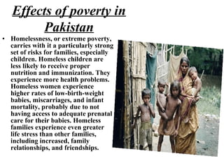 • Homelessness, or extreme poverty,
carries with it a particularly strong
set of risks for families, especially
children. Homeless children are
less likely to receive proper
nutrition and immunization. They
experience more health problems.
Homeless women experience
higher rates of low-birth-weight
babies, miscarriages, and infant
mortality, probably due to not
having access to adequate prenatal
care for their babies. Homeless
families experience even greater
life stress than other families,
including increased, family
relationships, and friendships.
Effects of poverty in
Pakistan
 