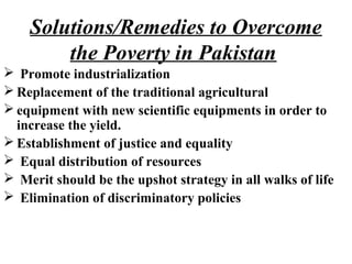 Solutions/Remedies to Overcome
the Poverty in Pakistan
 Promote industrialization
 Replacement of the traditional agricultural
 equipment with new scientific equipments in order to
increase the yield.
 Establishment of justice and equality
 Equal distribution of resources
 Merit should be the upshot strategy in all walks of life
 Elimination of discriminatory policies
 
