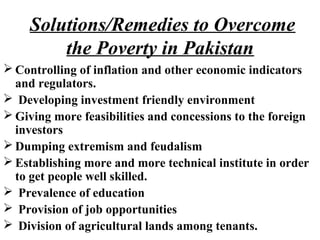  Controlling of inflation and other economic indicators
and regulators.
 Developing investment friendly environment
 Giving more feasibilities and concessions to the foreign
investors
 Dumping extremism and feudalism
 Establishing more and more technical institute in order
to get people well skilled.
 Prevalence of education
 Provision of job opportunities
 Division of agricultural lands among tenants.
Solutions/Remedies to Overcome
the Poverty in Pakistan
 