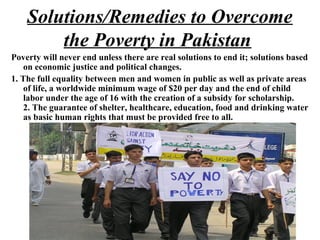 Poverty will never end unless there are real solutions to end it; solutions based
on economic justice and political changes.
1. The full equality between men and women in public as well as private areas
of life, a worldwide minimum wage of $20 per day and the end of child
labor under the age of 16 with the creation of a subsidy for scholarship.
2. The guarantee of shelter, healthcare, education, food and drinking water
as basic human rights that must be provided free to all.
Solutions/Remedies to Overcome
the Poverty in Pakistan
 