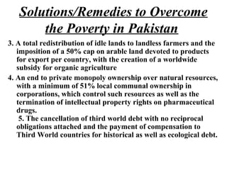 3. A total redistribution of idle lands to landless farmers and the
imposition of a 50% cap on arable land devoted to products
for export per country, with the creation of a worldwide
subsidy for organic agriculture
4. An end to private monopoly ownership over natural resources,
with a minimum of 51% local communal ownership in
corporations, which control such resources as well as the
termination of intellectual property rights on pharmaceutical
drugs.
5. The cancellation of third world debt with no reciprocal
obligations attached and the payment of compensation to
Third World countries for historical as well as ecological debt.
Solutions/Remedies to Overcome
the Poverty in Pakistan
 