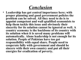 Conclusion
• Leadership has got central importance here; with
proper planning and good government policies the
problem can be solved. All they need to do is to
appoint competent and wall qualified economists to
help them tackle this issue and obviously their
sincerity for its solution cannot be ignored as well. A
country economy is the backbone of its country with
its solution when it is saved many problems will
automatically. Alone leadership is not enough for its
solution. People of Pakistan have too got
responsibility with equal share. People need to
cooperate fully with government and should be
sincere with their own country and put all their
energies for eradication of poverty.
 