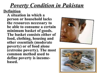 Poverty Condition in Pakistan
Definition
A situation in which a
person or household lacks
the resources necessary to
be able to consume a certain
minimum basket of goods.
The basket consists either of
food, clothing, housing and
other essentials (moderate
poverty) or of food alone
(extreme poverty). The most
common method used to
define poverty is income-
based.
 