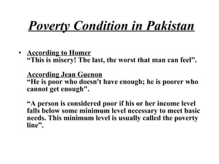 • According to Homer
“This is misery! The last, the worst that man can feel”.
According Jean Guenon
“He is poor who doesn't have enough; he is poorer who
cannot get enough".
“A person is considered poor if his or her income level
falls below some minimum level necessary to meet basic
needs. This minimum level is usually called the poverty
line”.
Poverty Condition in Pakistan
 