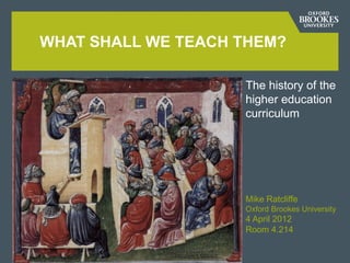 WHAT SHALL WE TEACH THEM?

Add subtitle information here   The history of the
                                higher education
                                curriculum




                                Mike Ratcliffe
                                Oxford Brookes University
                                4 April 2012
                                Room 4.214
 