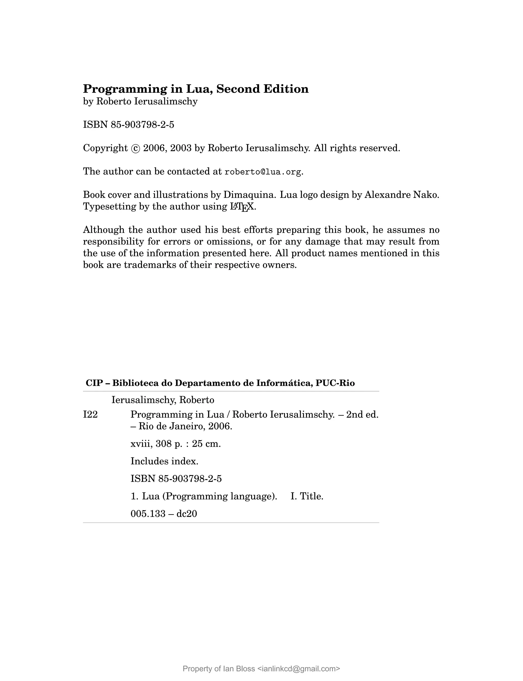 Programming in Lua, Second Edition
by Roberto Ierusalimschy
ISBN 85-903798-2-5
Copyright c 2006, 2003 by Roberto Ierusalimschy. All rights reserved.
The author can be contacted at roberto@lua.org.
Book cover and illustrations by Dimaquina. Lua logo design by Alexandre Nako.
Typesetting by the author using L
A
TEX.
Although the author used his best efforts preparing this book, he assumes no
responsibility for errors or omissions, or for any damage that may result from
the use of the information presented here. All product names mentioned in this
book are trademarks of their respective owners.
CIP – Biblioteca do Departamento de Informática, PUC-Rio
Ierusalimschy, Roberto
I22 Programming in Lua / Roberto Ierusalimschy. – 2nd ed.
– Rio de Janeiro, 2006.
xviii, 308 p. : 25 cm.
Includes index.
ISBN 85-903798-2-5
1. Lua (Programming language). I. Title.
005.133 – dc20
Property of Ian Bloss <ianlinkcd@gmail.com>
 