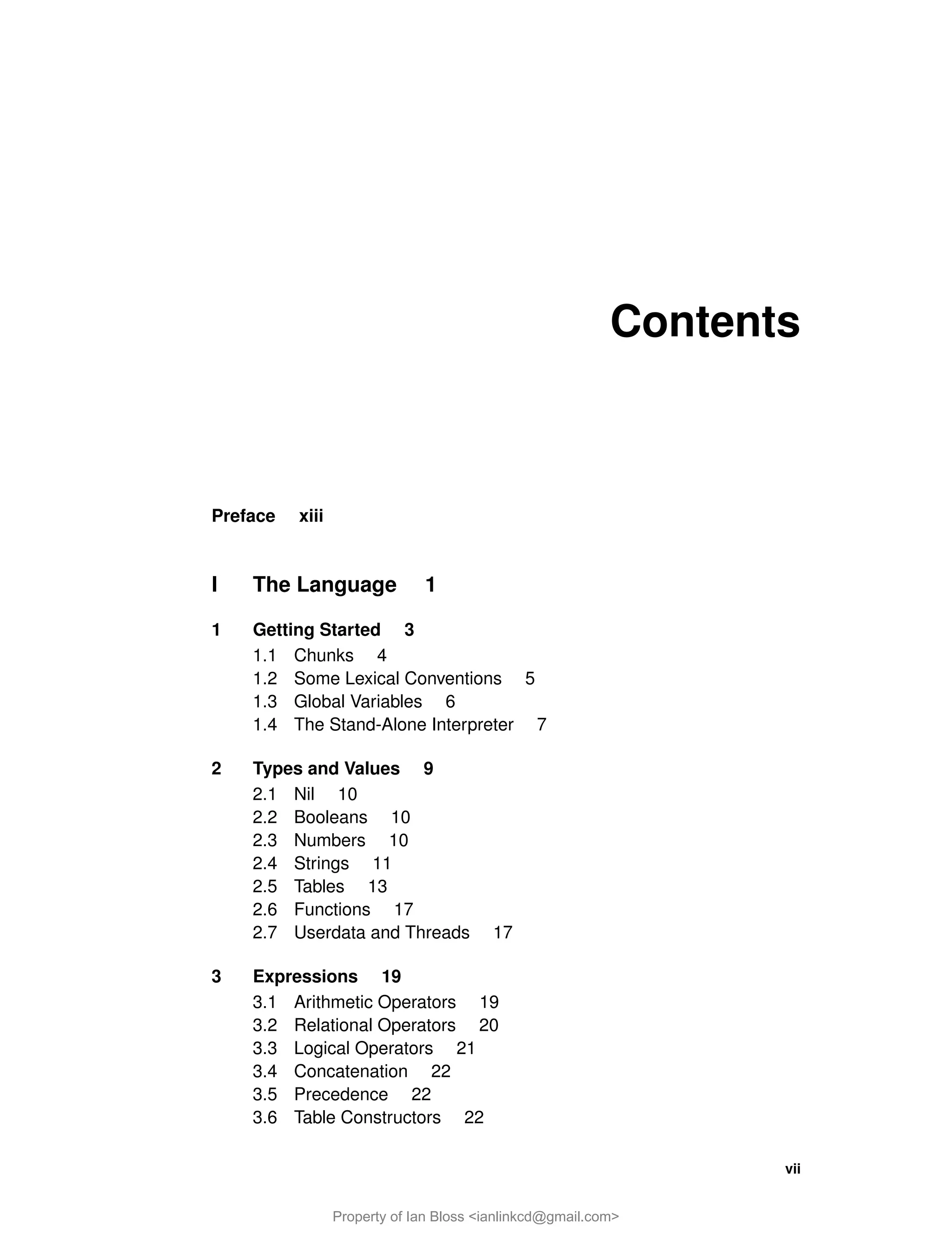 Contents
Preface xiii
I The Language 1
1 Getting Started 3
1.1 Chunks 4
1.2 Some Lexical Conventions 5
1.3 Global Variables 6
1.4 The Stand-Alone Interpreter 7
2 Types and Values 9
2.1 Nil 10
2.2 Booleans 10
2.3 Numbers 10
2.4 Strings 11
2.5 Tables 13
2.6 Functions 17
2.7 Userdata and Threads 17
3 Expressions 19
3.1 Arithmetic Operators 19
3.2 Relational Operators 20
3.3 Logical Operators 21
3.4 Concatenation 22
3.5 Precedence 22
3.6 Table Constructors 22
vii
Property of Ian Bloss <ianlinkcd@gmail.com>
 