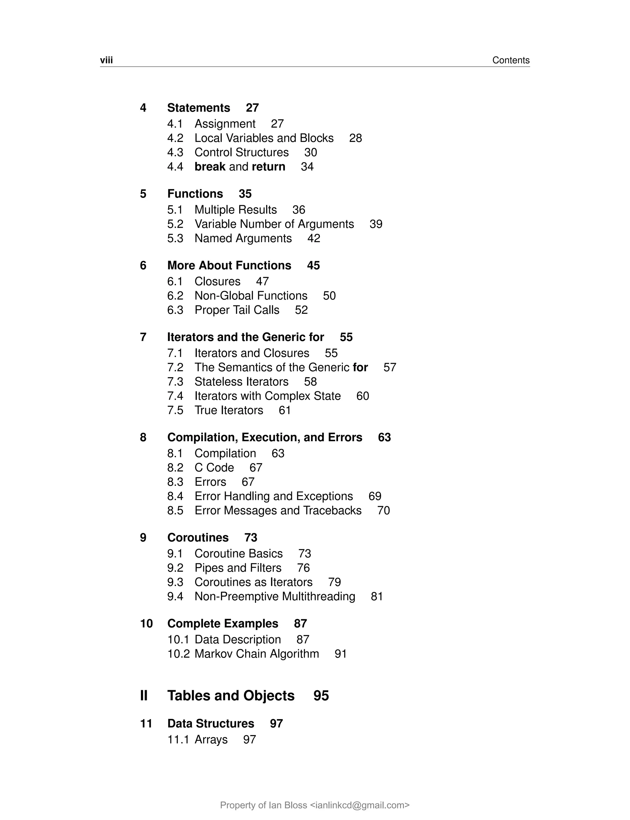 viii Contents
4 Statements 27
4.1 Assignment 27
4.2 Local Variables and Blocks 28
4.3 Control Structures 30
4.4 break and return 34
5 Functions 35
5.1 Multiple Results 36
5.2 Variable Number of Arguments 39
5.3 Named Arguments 42
6 More About Functions 45
6.1 Closures 47
6.2 Non-Global Functions 50
6.3 Proper Tail Calls 52
7 Iterators and the Generic for 55
7.1 Iterators and Closures 55
7.2 The Semantics of the Generic for 57
7.3 Stateless Iterators 58
7.4 Iterators with Complex State 60
7.5 True Iterators 61
8 Compilation, Execution, and Errors 63
8.1 Compilation 63
8.2 C Code 67
8.3 Errors 67
8.4 Error Handling and Exceptions 69
8.5 Error Messages and Tracebacks 70
9 Coroutines 73
9.1 Coroutine Basics 73
9.2 Pipes and Filters 76
9.3 Coroutines as Iterators 79
9.4 Non-Preemptive Multithreading 81
10 Complete Examples 87
10.1 Data Description 87
10.2 Markov Chain Algorithm 91
II Tables and Objects 95
11 Data Structures 97
11.1 Arrays 97
Property of Ian Bloss <ianlinkcd@gmail.com>
 