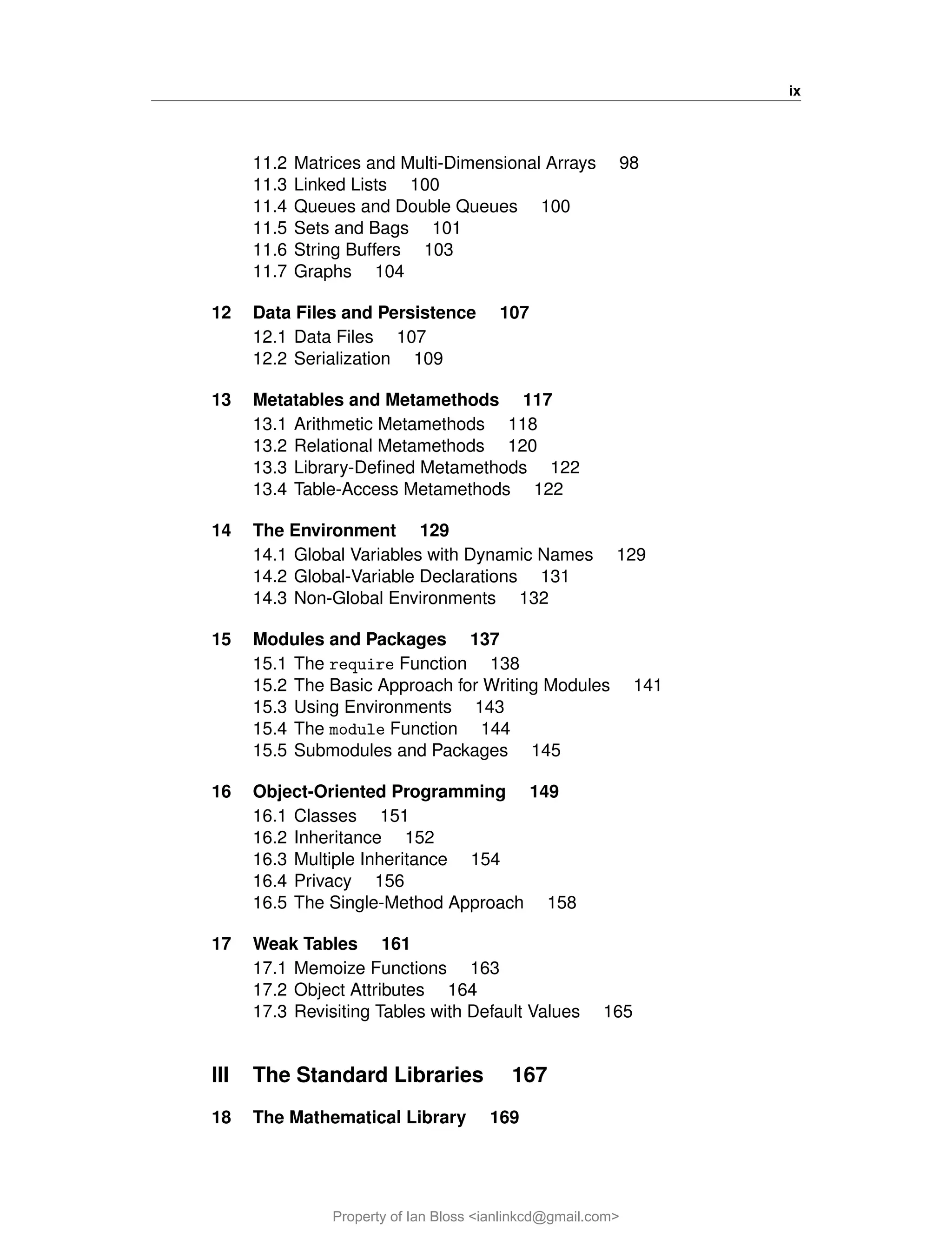 ix
11.2 Matrices and Multi-Dimensional Arrays 98
11.3 Linked Lists 100
11.4 Queues and Double Queues 100
11.5 Sets and Bags 101
11.6 String Buffers 103
11.7 Graphs 104
12 Data Files and Persistence 107
12.1 Data Files 107
12.2 Serialization 109
13 Metatables and Metamethods 117
13.1 Arithmetic Metamethods 118
13.2 Relational Metamethods 120
13.3 Library-Defined Metamethods 122
13.4 Table-Access Metamethods 122
14 The Environment 129
14.1 Global Variables with Dynamic Names 129
14.2 Global-Variable Declarations 131
14.3 Non-Global Environments 132
15 Modules and Packages 137
15.1 The require Function 138
15.2 The Basic Approach for Writing Modules 141
15.3 Using Environments 143
15.4 The module Function 144
15.5 Submodules and Packages 145
16 Object-Oriented Programming 149
16.1 Classes 151
16.2 Inheritance 152
16.3 Multiple Inheritance 154
16.4 Privacy 156
16.5 The Single-Method Approach 158
17 Weak Tables 161
17.1 Memoize Functions 163
17.2 Object Attributes 164
17.3 Revisiting Tables with Default Values 165
III The Standard Libraries 167
18 The Mathematical Library 169
Property of Ian Bloss <ianlinkcd@gmail.com>
 