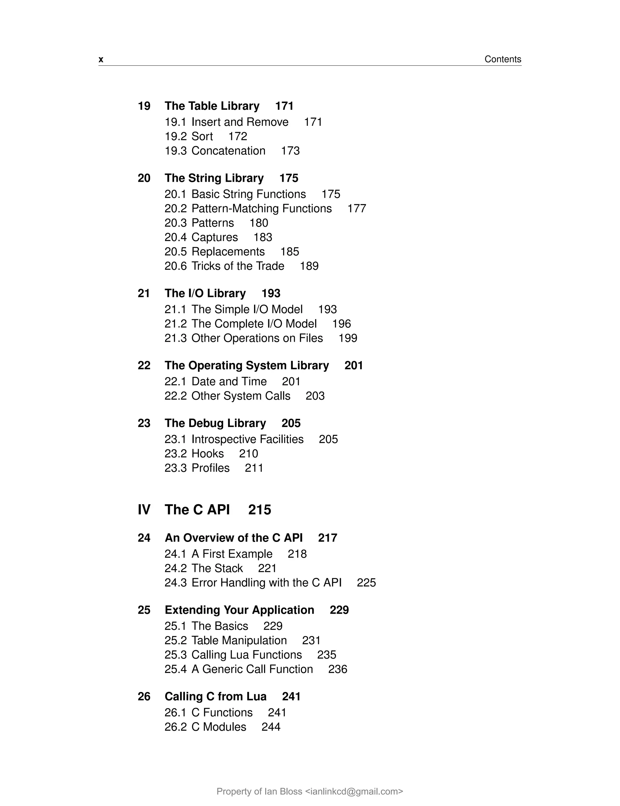 x Contents
19 The Table Library 171
19.1 Insert and Remove 171
19.2 Sort 172
19.3 Concatenation 173
20 The String Library 175
20.1 Basic String Functions 175
20.2 Pattern-Matching Functions 177
20.3 Patterns 180
20.4 Captures 183
20.5 Replacements 185
20.6 Tricks of the Trade 189
21 The I/O Library 193
21.1 The Simple I/O Model 193
21.2 The Complete I/O Model 196
21.3 Other Operations on Files 199
22 The Operating System Library 201
22.1 Date and Time 201
22.2 Other System Calls 203
23 The Debug Library 205
23.1 Introspective Facilities 205
23.2 Hooks 210
23.3 Profiles 211
IV The C API 215
24 An Overview of the C API 217
24.1 A First Example 218
24.2 The Stack 221
24.3 Error Handling with the C API 225
25 Extending Your Application 229
25.1 The Basics 229
25.2 Table Manipulation 231
25.3 Calling Lua Functions 235
25.4 A Generic Call Function 236
26 Calling C from Lua 241
26.1 C Functions 241
26.2 C Modules 244
Property of Ian Bloss <ianlinkcd@gmail.com>
 