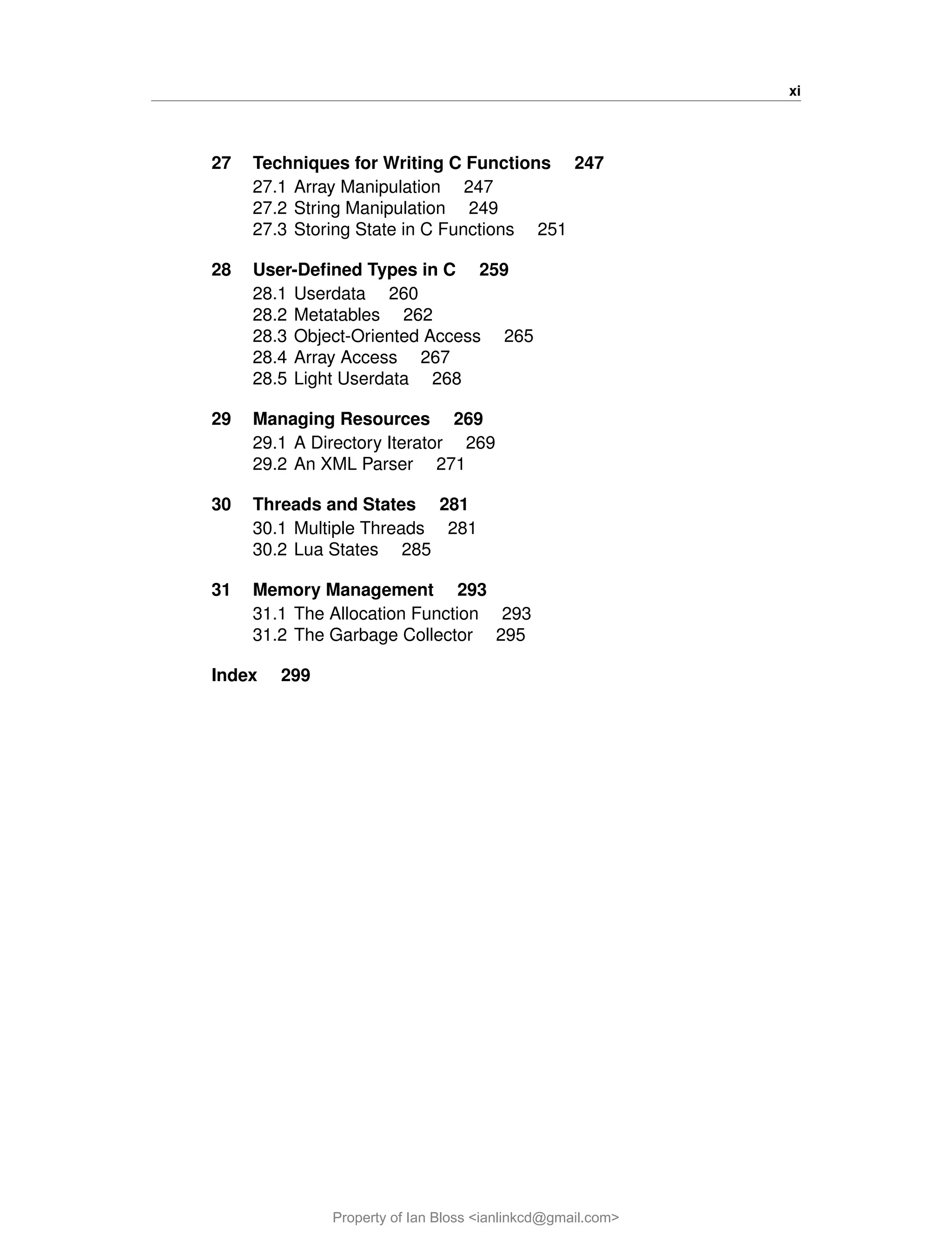 xi
27 Techniques for Writing C Functions 247
27.1 Array Manipulation 247
27.2 String Manipulation 249
27.3 Storing State in C Functions 251
28 User-Defined Types in C 259
28.1 Userdata 260
28.2 Metatables 262
28.3 Object-Oriented Access 265
28.4 Array Access 267
28.5 Light Userdata 268
29 Managing Resources 269
29.1 A Directory Iterator 269
29.2 An XML Parser 271
30 Threads and States 281
30.1 Multiple Threads 281
30.2 Lua States 285
31 Memory Management 293
31.1 The Allocation Function 293
31.2 The Garbage Collector 295
Index 299
Property of Ian Bloss <ianlinkcd@gmail.com>
 