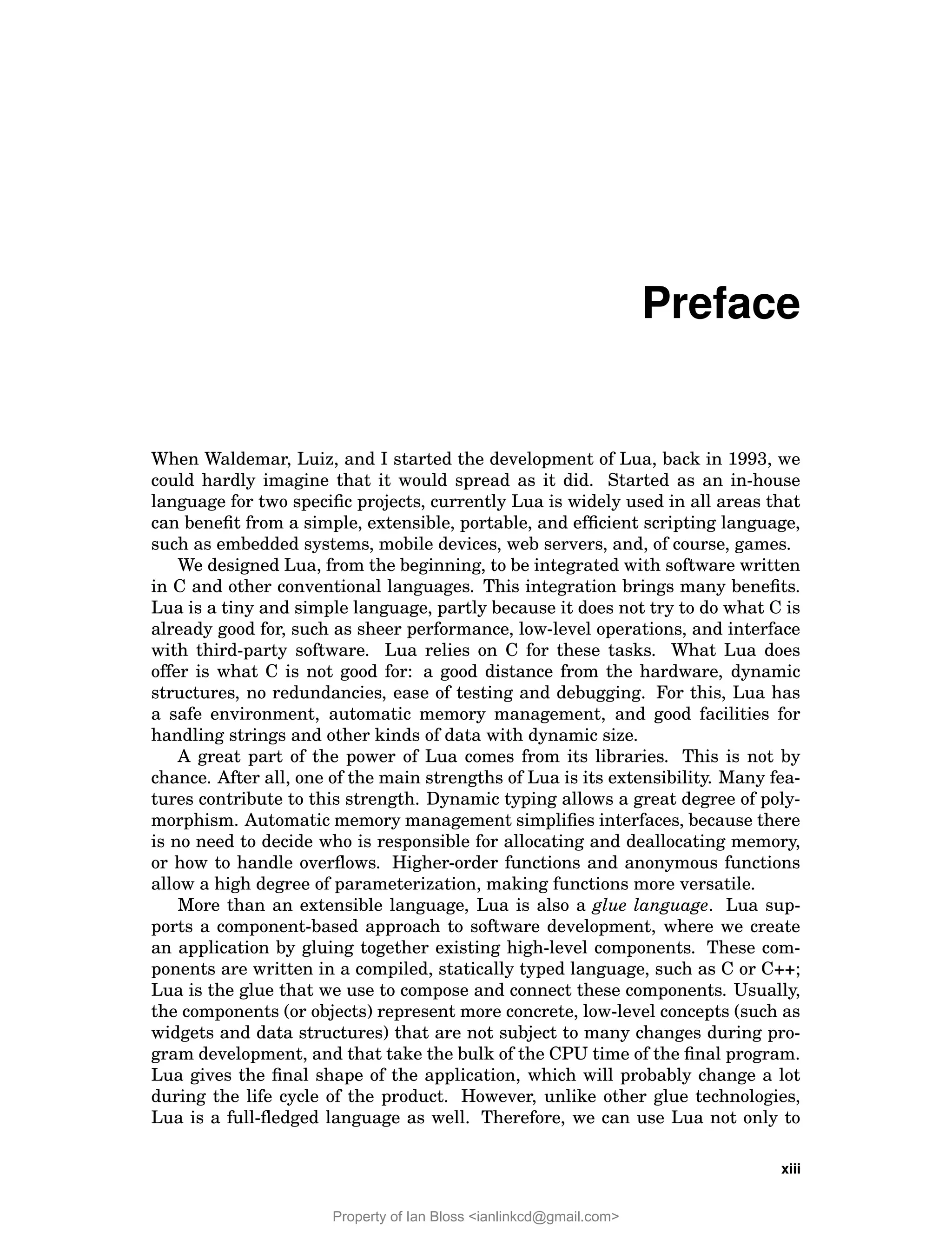 Preface
When Waldemar, Luiz, and I started the development of Lua, back in 1993, we
could hardly imagine that it would spread as it did. Started as an in-house
language for two specific projects, currently Lua is widely used in all areas that
can benefit from a simple, extensible, portable, and efficient scripting language,
such as embedded systems, mobile devices, web servers, and, of course, games.
We designed Lua, from the beginning, to be integrated with software written
in C and other conventional languages. This integration brings many benefits.
Lua is a tiny and simple language, partly because it does not try to do what C is
already good for, such as sheer performance, low-level operations, and interface
with third-party software. Lua relies on C for these tasks. What Lua does
offer is what C is not good for: a good distance from the hardware, dynamic
structures, no redundancies, ease of testing and debugging. For this, Lua has
a safe environment, automatic memory management, and good facilities for
handling strings and other kinds of data with dynamic size.
A great part of the power of Lua comes from its libraries. This is not by
chance. After all, one of the main strengths of Lua is its extensibility. Many fea-
tures contribute to this strength. Dynamic typing allows a great degree of poly-
morphism. Automatic memory management simplifies interfaces, because there
is no need to decide who is responsible for allocating and deallocating memory,
or how to handle overflows. Higher-order functions and anonymous functions
allow a high degree of parameterization, making functions more versatile.
More than an extensible language, Lua is also a glue language. Lua sup-
ports a component-based approach to software development, where we create
an application by gluing together existing high-level components. These com-
ponents are written in a compiled, statically typed language, such as C or C++;
Lua is the glue that we use to compose and connect these components. Usually,
the components (or objects) represent more concrete, low-level concepts (such as
widgets and data structures) that are not subject to many changes during pro-
gram development, and that take the bulk of the CPU time of the final program.
Lua gives the final shape of the application, which will probably change a lot
during the life cycle of the product. However, unlike other glue technologies,
Lua is a full-fledged language as well. Therefore, we can use Lua not only to
xiii
Property of Ian Bloss <ianlinkcd@gmail.com>
 