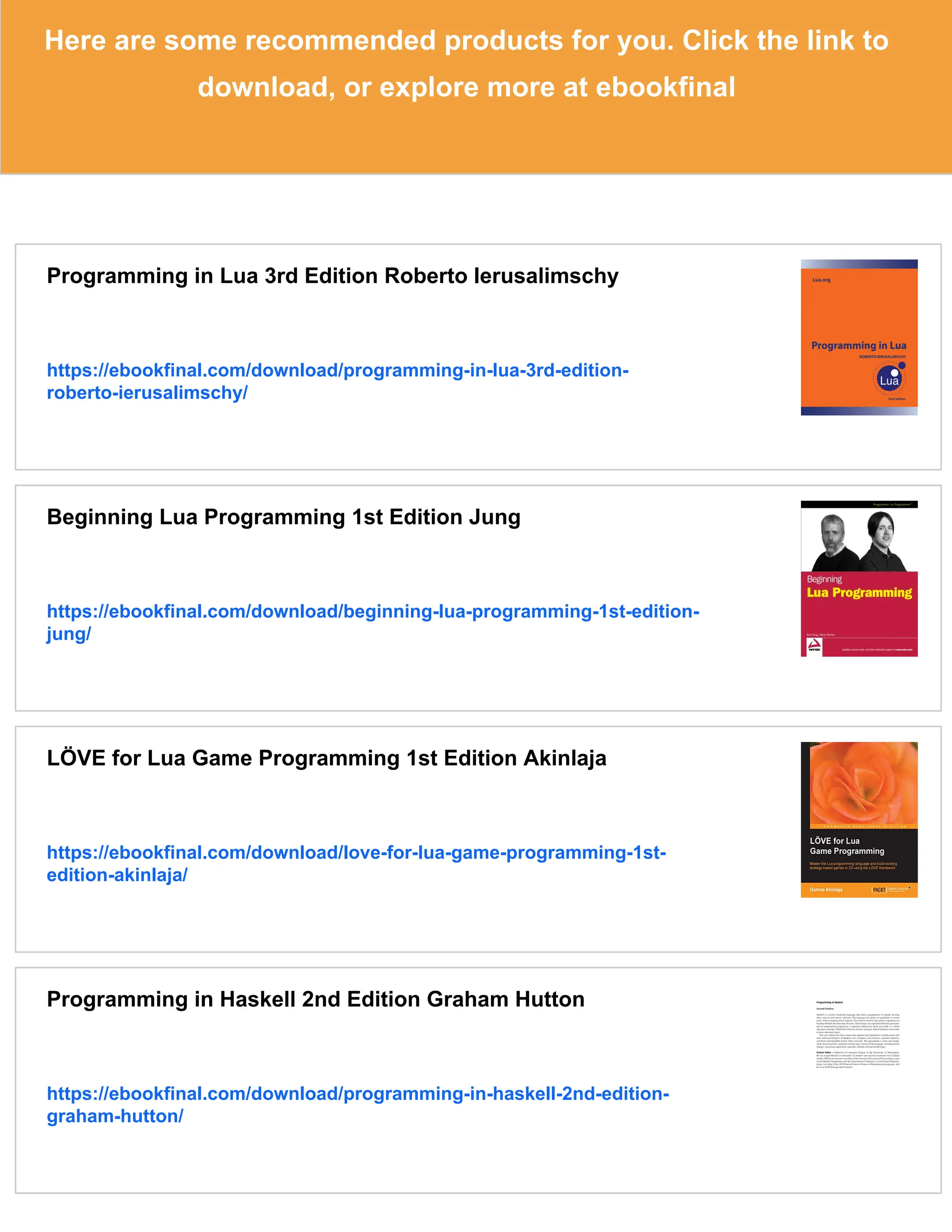 Here are some recommended products for you. Click the link to
download, or explore more at ebookfinal
Programming in Lua 3rd Edition Roberto Ierusalimschy
https://ebookfinal.com/download/programming-in-lua-3rd-edition-
roberto-ierusalimschy/
Beginning Lua Programming 1st Edition Jung
https://ebookfinal.com/download/beginning-lua-programming-1st-edition-
jung/
LÖVE for Lua Game Programming 1st Edition Akinlaja
https://ebookfinal.com/download/love-for-lua-game-programming-1st-
edition-akinlaja/
Programming in Haskell 2nd Edition Graham Hutton
https://ebookfinal.com/download/programming-in-haskell-2nd-edition-
graham-hutton/
 