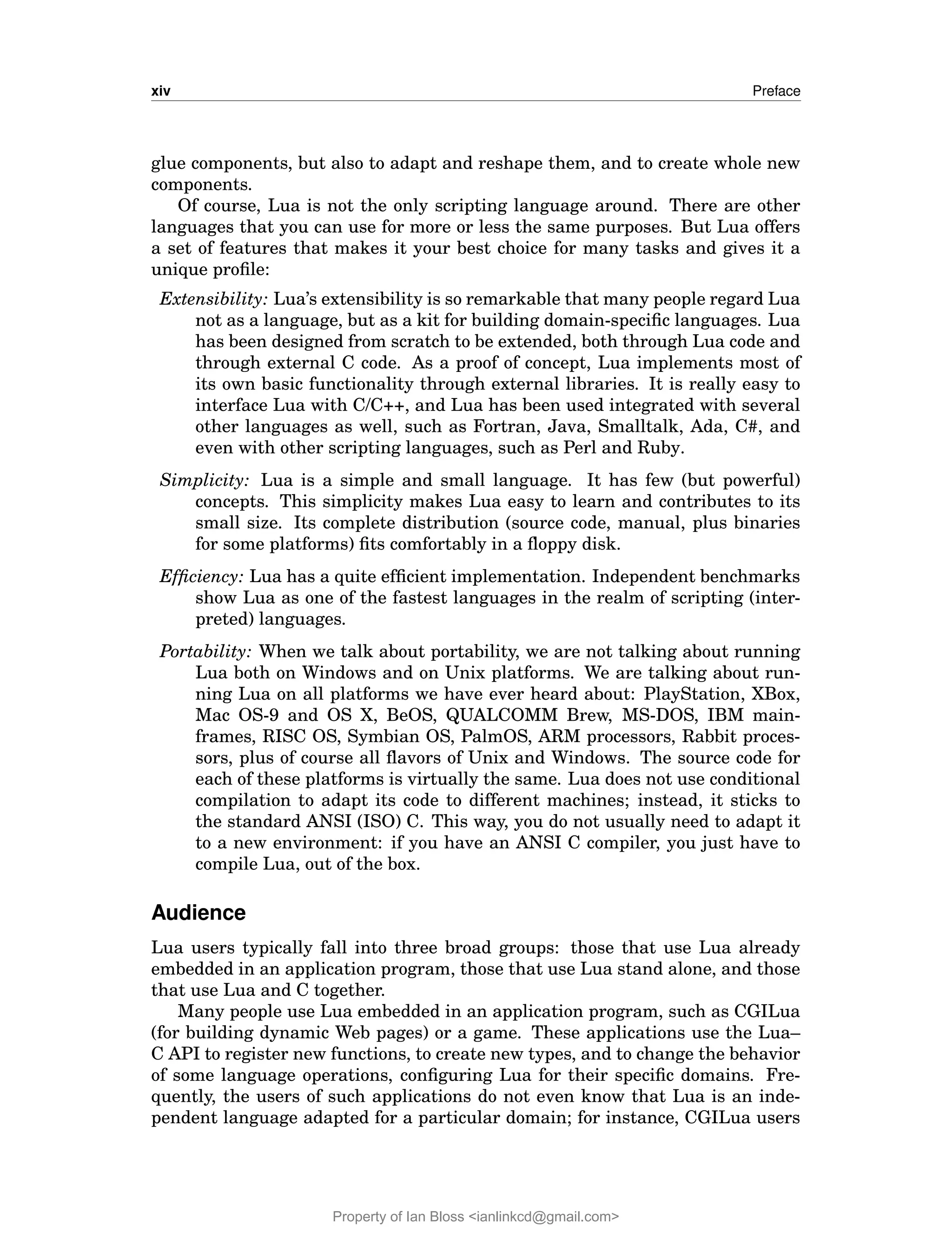 xiv Preface
glue components, but also to adapt and reshape them, and to create whole new
components.
Of course, Lua is not the only scripting language around. There are other
languages that you can use for more or less the same purposes. But Lua offers
a set of features that makes it your best choice for many tasks and gives it a
unique profile:
Extensibility: Lua’s extensibility is so remarkable that many people regard Lua
not as a language, but as a kit for building domain-specific languages. Lua
has been designed from scratch to be extended, both through Lua code and
through external C code. As a proof of concept, Lua implements most of
its own basic functionality through external libraries. It is really easy to
interface Lua with C/C++, and Lua has been used integrated with several
other languages as well, such as Fortran, Java, Smalltalk, Ada, C#, and
even with other scripting languages, such as Perl and Ruby.
Simplicity: Lua is a simple and small language. It has few (but powerful)
concepts. This simplicity makes Lua easy to learn and contributes to its
small size. Its complete distribution (source code, manual, plus binaries
for some platforms) fits comfortably in a floppy disk.
Efficiency: Lua has a quite efficient implementation. Independent benchmarks
show Lua as one of the fastest languages in the realm of scripting (inter-
preted) languages.
Portability: When we talk about portability, we are not talking about running
Lua both on Windows and on Unix platforms. We are talking about run-
ning Lua on all platforms we have ever heard about: PlayStation, XBox,
Mac OS-9 and OS X, BeOS, QUALCOMM Brew, MS-DOS, IBM main-
frames, RISC OS, Symbian OS, PalmOS, ARM processors, Rabbit proces-
sors, plus of course all flavors of Unix and Windows. The source code for
each of these platforms is virtually the same. Lua does not use conditional
compilation to adapt its code to different machines; instead, it sticks to
the standard ANSI (ISO) C. This way, you do not usually need to adapt it
to a new environment: if you have an ANSI C compiler, you just have to
compile Lua, out of the box.
Audience
Lua users typically fall into three broad groups: those that use Lua already
embedded in an application program, those that use Lua stand alone, and those
that use Lua and C together.
Many people use Lua embedded in an application program, such as CGILua
(for building dynamic Web pages) or a game. These applications use the Lua–
C API to register new functions, to create new types, and to change the behavior
of some language operations, configuring Lua for their specific domains. Fre-
quently, the users of such applications do not even know that Lua is an inde-
pendent language adapted for a particular domain; for instance, CGILua users
Property of Ian Bloss <ianlinkcd@gmail.com>
 