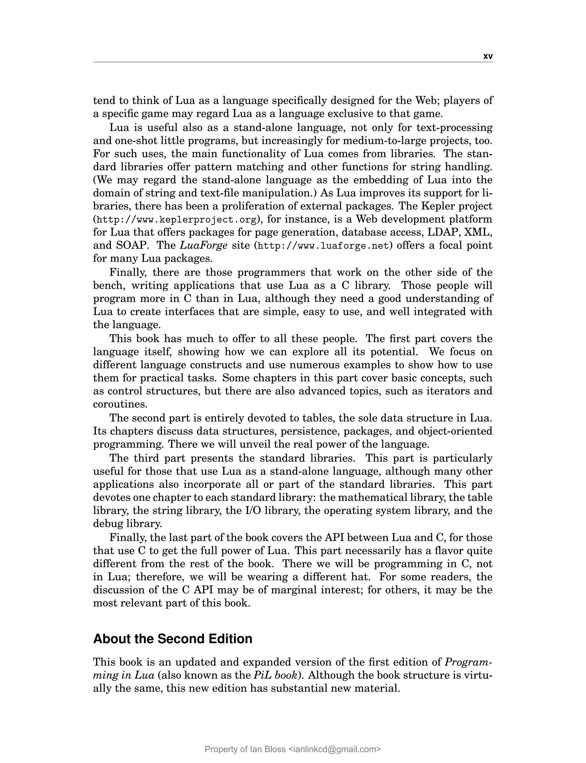 xv
tend to think of Lua as a language specifically designed for the Web; players of
a specific game may regard Lua as a language exclusive to that game.
Lua is useful also as a stand-alone language, not only for text-processing
and one-shot little programs, but increasingly for medium-to-large projects, too.
For such uses, the main functionality of Lua comes from libraries. The stan-
dard libraries offer pattern matching and other functions for string handling.
(We may regard the stand-alone language as the embedding of Lua into the
domain of string and text-file manipulation.) As Lua improves its support for li-
braries, there has been a proliferation of external packages. The Kepler project
(http://www.keplerproject.org), for instance, is a Web development platform
for Lua that offers packages for page generation, database access, LDAP, XML,
and SOAP. The LuaForge site (http://www.luaforge.net) offers a focal point
for many Lua packages.
Finally, there are those programmers that work on the other side of the
bench, writing applications that use Lua as a C library. Those people will
program more in C than in Lua, although they need a good understanding of
Lua to create interfaces that are simple, easy to use, and well integrated with
the language.
This book has much to offer to all these people. The first part covers the
language itself, showing how we can explore all its potential. We focus on
different language constructs and use numerous examples to show how to use
them for practical tasks. Some chapters in this part cover basic concepts, such
as control structures, but there are also advanced topics, such as iterators and
coroutines.
The second part is entirely devoted to tables, the sole data structure in Lua.
Its chapters discuss data structures, persistence, packages, and object-oriented
programming. There we will unveil the real power of the language.
The third part presents the standard libraries. This part is particularly
useful for those that use Lua as a stand-alone language, although many other
applications also incorporate all or part of the standard libraries. This part
devotes one chapter to each standard library: the mathematical library, the table
library, the string library, the I/O library, the operating system library, and the
debug library.
Finally, the last part of the book covers the API between Lua and C, for those
that use C to get the full power of Lua. This part necessarily has a flavor quite
different from the rest of the book. There we will be programming in C, not
in Lua; therefore, we will be wearing a different hat. For some readers, the
discussion of the C API may be of marginal interest; for others, it may be the
most relevant part of this book.
About the Second Edition
This book is an updated and expanded version of the first edition of Program-
ming in Lua (also known as the PiL book). Although the book structure is virtu-
ally the same, this new edition has substantial new material.
Property of Ian Bloss <ianlinkcd@gmail.com>
 