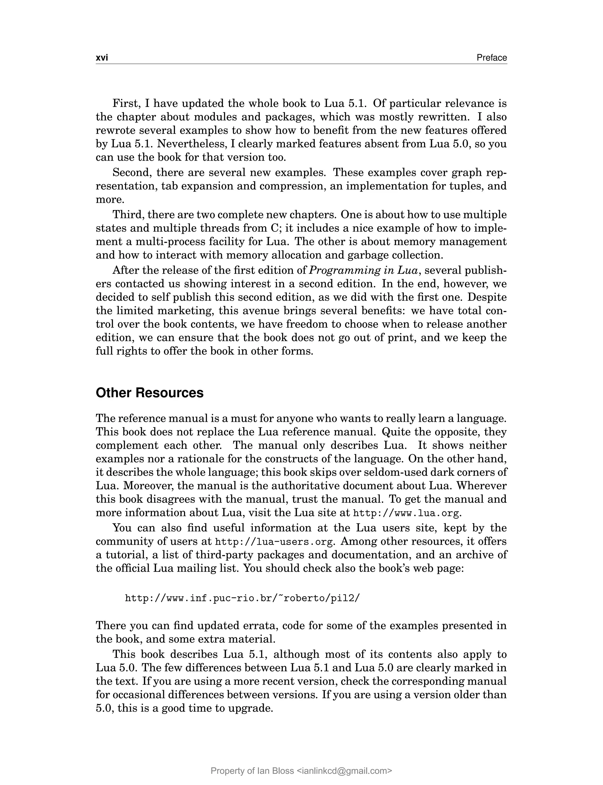 xvi Preface
First, I have updated the whole book to Lua 5.1. Of particular relevance is
the chapter about modules and packages, which was mostly rewritten. I also
rewrote several examples to show how to benefit from the new features offered
by Lua 5.1. Nevertheless, I clearly marked features absent from Lua 5.0, so you
can use the book for that version too.
Second, there are several new examples. These examples cover graph rep-
resentation, tab expansion and compression, an implementation for tuples, and
more.
Third, there are two complete new chapters. One is about how to use multiple
states and multiple threads from C; it includes a nice example of how to imple-
ment a multi-process facility for Lua. The other is about memory management
and how to interact with memory allocation and garbage collection.
After the release of the first edition of Programming in Lua, several publish-
ers contacted us showing interest in a second edition. In the end, however, we
decided to self publish this second edition, as we did with the first one. Despite
the limited marketing, this avenue brings several benefits: we have total con-
trol over the book contents, we have freedom to choose when to release another
edition, we can ensure that the book does not go out of print, and we keep the
full rights to offer the book in other forms.
Other Resources
The reference manual is a must for anyone who wants to really learn a language.
This book does not replace the Lua reference manual. Quite the opposite, they
complement each other. The manual only describes Lua. It shows neither
examples nor a rationale for the constructs of the language. On the other hand,
it describes the whole language; this book skips over seldom-used dark corners of
Lua. Moreover, the manual is the authoritative document about Lua. Wherever
this book disagrees with the manual, trust the manual. To get the manual and
more information about Lua, visit the Lua site at http://www.lua.org.
You can also find useful information at the Lua users site, kept by the
community of users at http://lua-users.org. Among other resources, it offers
a tutorial, a list of third-party packages and documentation, and an archive of
the official Lua mailing list. You should check also the book’s web page:
http://www.inf.puc-rio.br/~roberto/pil2/
There you can find updated errata, code for some of the examples presented in
the book, and some extra material.
This book describes Lua 5.1, although most of its contents also apply to
Lua 5.0. The few differences between Lua 5.1 and Lua 5.0 are clearly marked in
the text. If you are using a more recent version, check the corresponding manual
for occasional differences between versions. If you are using a version older than
5.0, this is a good time to upgrade.
Property of Ian Bloss <ianlinkcd@gmail.com>
 