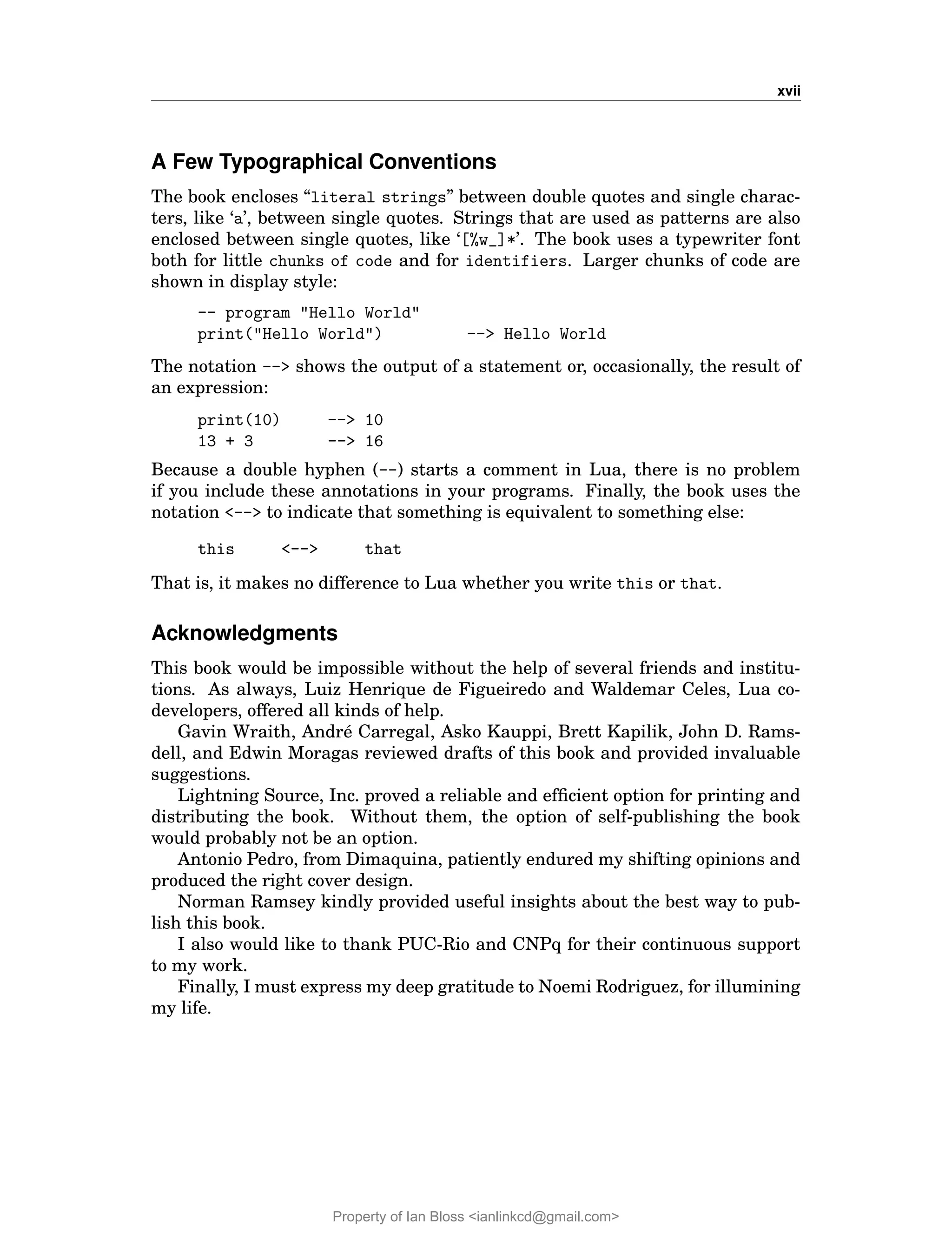xvii
A Few Typographical Conventions
The book encloses “literal strings” between double quotes and single charac-
ters, like ‘a’, between single quotes. Strings that are used as patterns are also
enclosed between single quotes, like ‘[%w_]*’. The book uses a typewriter font
both for little chunks of code and for identifiers. Larger chunks of code are
shown in display style:
-- program "Hello World"
print("Hello World") --> Hello World
The notation --> shows the output of a statement or, occasionally, the result of
an expression:
print(10) --> 10
13 + 3 --> 16
Because a double hyphen (--) starts a comment in Lua, there is no problem
if you include these annotations in your programs. Finally, the book uses the
notation <--> to indicate that something is equivalent to something else:
this <--> that
That is, it makes no difference to Lua whether you write this or that.
Acknowledgments
This book would be impossible without the help of several friends and institu-
tions. As always, Luiz Henrique de Figueiredo and Waldemar Celes, Lua co-
developers, offered all kinds of help.
Gavin Wraith, André Carregal, Asko Kauppi, Brett Kapilik, John D. Rams-
dell, and Edwin Moragas reviewed drafts of this book and provided invaluable
suggestions.
Lightning Source, Inc. proved a reliable and efficient option for printing and
distributing the book. Without them, the option of self-publishing the book
would probably not be an option.
Antonio Pedro, from Dimaquina, patiently endured my shifting opinions and
produced the right cover design.
Norman Ramsey kindly provided useful insights about the best way to pub-
lish this book.
I also would like to thank PUC-Rio and CNPq for their continuous support
to my work.
Finally, I must express my deep gratitude to Noemi Rodriguez, for illumining
my life.
Property of Ian Bloss <ianlinkcd@gmail.com>
 