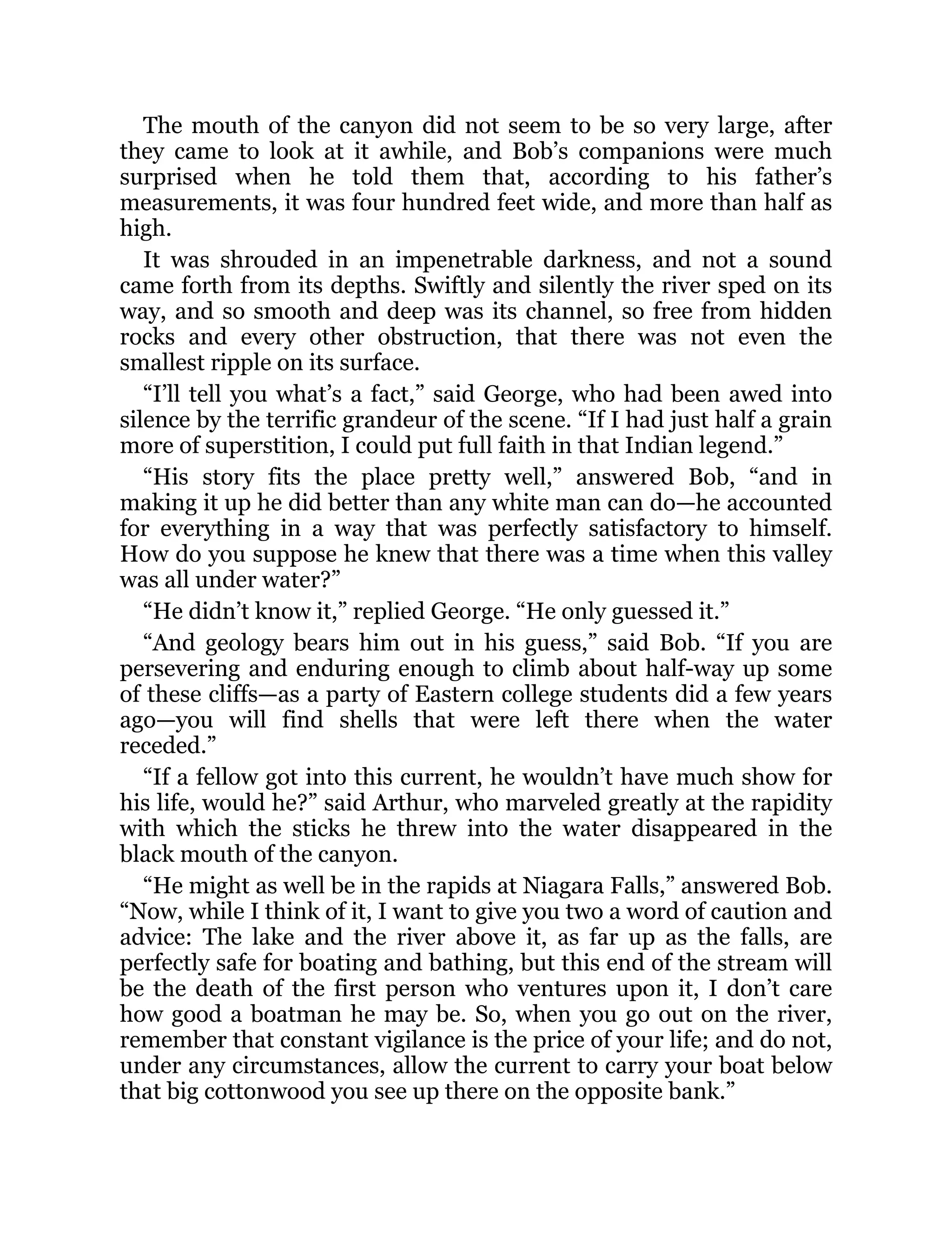 The mouth of the canyon did not seem to be so very large, after
they came to look at it awhile, and Bob’s companions were much
surprised when he told them that, according to his father’s
measurements, it was four hundred feet wide, and more than half as
high.
It was shrouded in an impenetrable darkness, and not a sound
came forth from its depths. Swiftly and silently the river sped on its
way, and so smooth and deep was its channel, so free from hidden
rocks and every other obstruction, that there was not even the
smallest ripple on its surface.
“I’ll tell you what’s a fact,” said George, who had been awed into
silence by the terrific grandeur of the scene. “If I had just half a grain
more of superstition, I could put full faith in that Indian legend.”
“His story fits the place pretty well,” answered Bob, “and in
making it up he did better than any white man can do—he accounted
for everything in a way that was perfectly satisfactory to himself.
How do you suppose he knew that there was a time when this valley
was all under water?”
“He didn’t know it,” replied George. “He only guessed it.”
“And geology bears him out in his guess,” said Bob. “If you are
persevering and enduring enough to climb about half-way up some
of these cliffs—as a party of Eastern college students did a few years
ago—you will find shells that were left there when the water
receded.”
“If a fellow got into this current, he wouldn’t have much show for
his life, would he?” said Arthur, who marveled greatly at the rapidity
with which the sticks he threw into the water disappeared in the
black mouth of the canyon.
“He might as well be in the rapids at Niagara Falls,” answered Bob.
“Now, while I think of it, I want to give you two a word of caution and
advice: The lake and the river above it, as far up as the falls, are
perfectly safe for boating and bathing, but this end of the stream will
be the death of the first person who ventures upon it, I don’t care
how good a boatman he may be. So, when you go out on the river,
remember that constant vigilance is the price of your life; and do not,
under any circumstances, allow the current to carry your boat below
that big cottonwood you see up there on the opposite bank.”
 