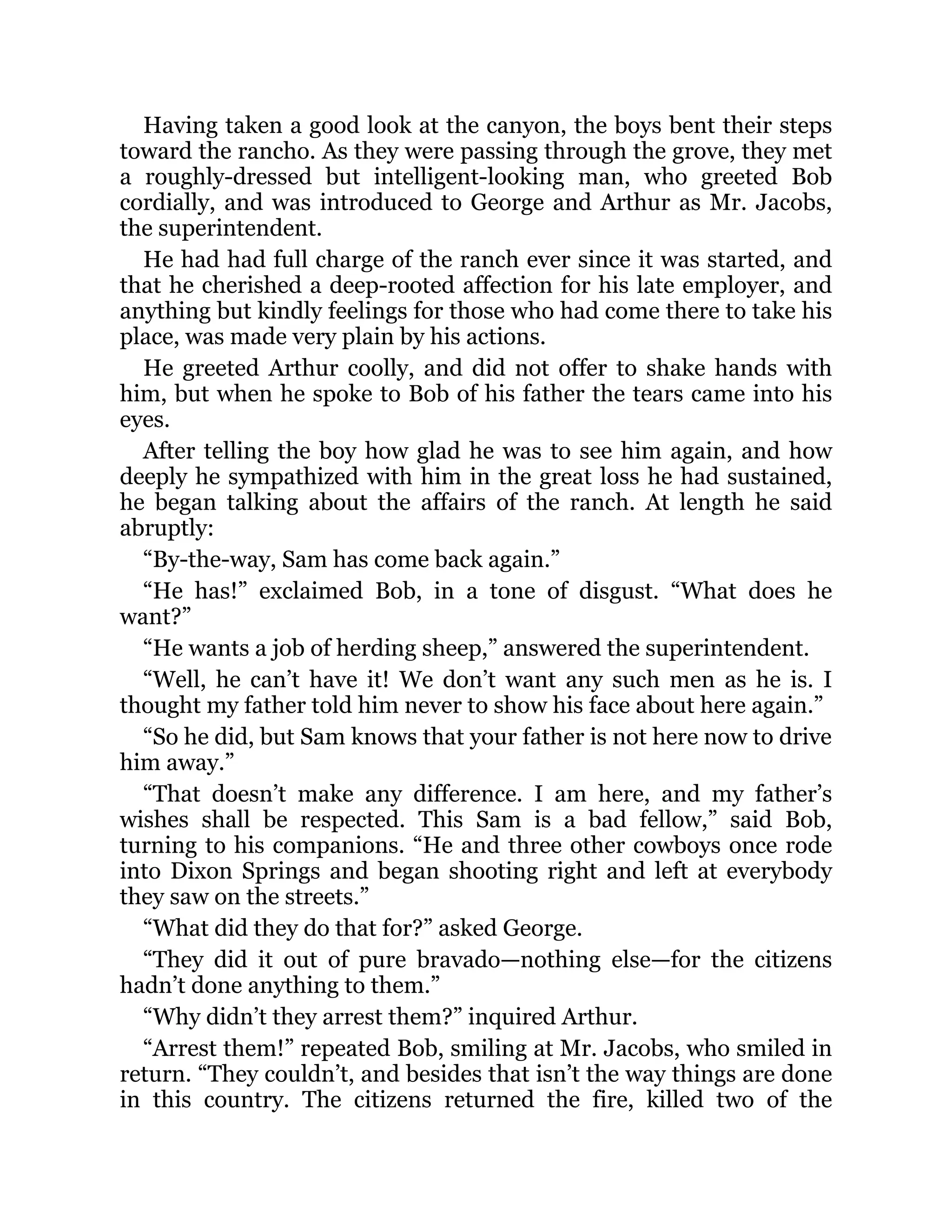 Having taken a good look at the canyon, the boys bent their steps
toward the rancho. As they were passing through the grove, they met
a roughly-dressed but intelligent-looking man, who greeted Bob
cordially, and was introduced to George and Arthur as Mr. Jacobs,
the superintendent.
He had had full charge of the ranch ever since it was started, and
that he cherished a deep-rooted affection for his late employer, and
anything but kindly feelings for those who had come there to take his
place, was made very plain by his actions.
He greeted Arthur coolly, and did not offer to shake hands with
him, but when he spoke to Bob of his father the tears came into his
eyes.
After telling the boy how glad he was to see him again, and how
deeply he sympathized with him in the great loss he had sustained,
he began talking about the affairs of the ranch. At length he said
abruptly:
“By-the-way, Sam has come back again.”
“He has!” exclaimed Bob, in a tone of disgust. “What does he
want?”
“He wants a job of herding sheep,” answered the superintendent.
“Well, he can’t have it! We don’t want any such men as he is. I
thought my father told him never to show his face about here again.”
“So he did, but Sam knows that your father is not here now to drive
him away.”
“That doesn’t make any difference. I am here, and my father’s
wishes shall be respected. This Sam is a bad fellow,” said Bob,
turning to his companions. “He and three other cowboys once rode
into Dixon Springs and began shooting right and left at everybody
they saw on the streets.”
“What did they do that for?” asked George.
“They did it out of pure bravado—nothing else—for the citizens
hadn’t done anything to them.”
“Why didn’t they arrest them?” inquired Arthur.
“Arrest them!” repeated Bob, smiling at Mr. Jacobs, who smiled in
return. “They couldn’t, and besides that isn’t the way things are done
in this country. The citizens returned the fire, killed two of the
 