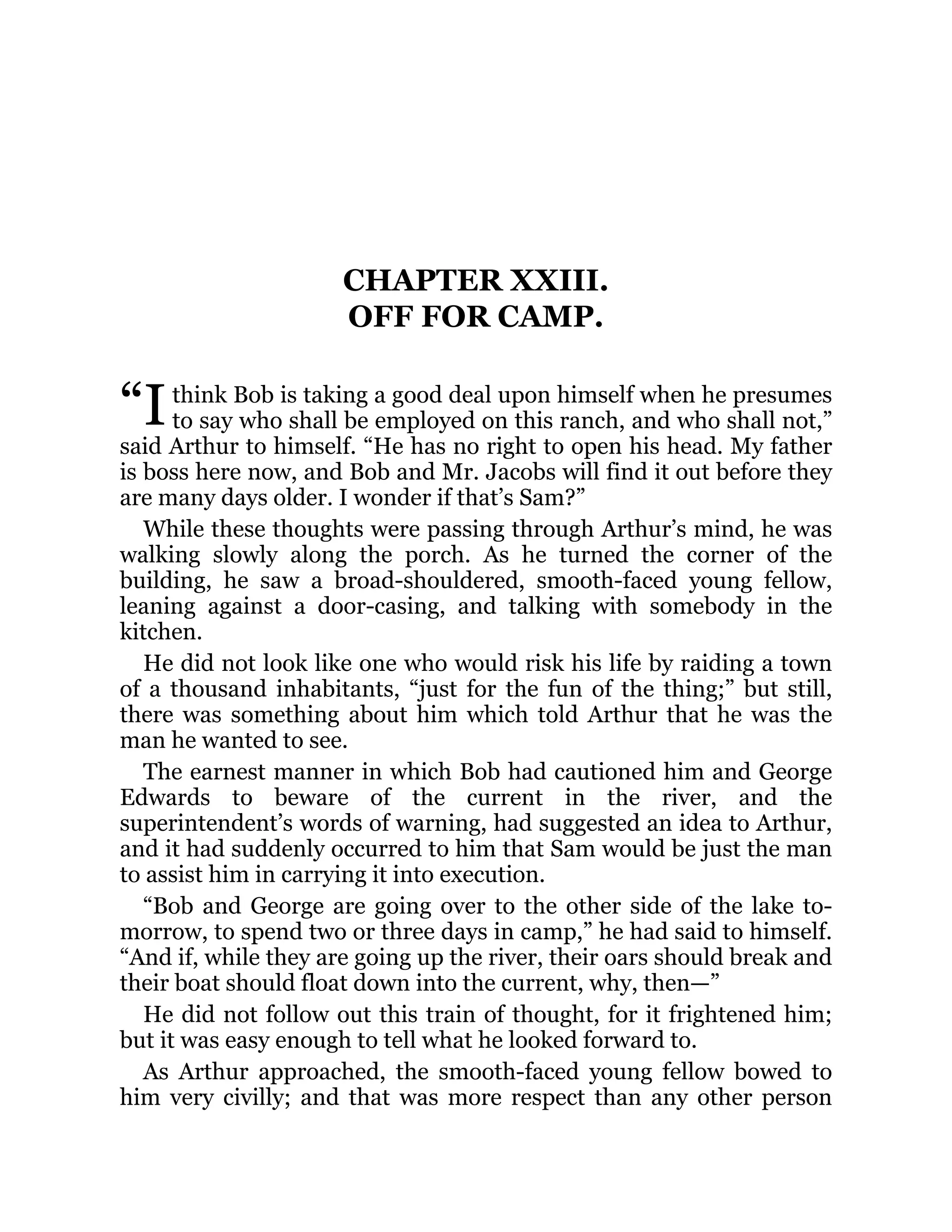 “I
CHAPTER XXIII.
OFF FOR CAMP.
think Bob is taking a good deal upon himself when he presumes
to say who shall be employed on this ranch, and who shall not,”
said Arthur to himself. “He has no right to open his head. My father
is boss here now, and Bob and Mr. Jacobs will find it out before they
are many days older. I wonder if that’s Sam?”
While these thoughts were passing through Arthur’s mind, he was
walking slowly along the porch. As he turned the corner of the
building, he saw a broad-shouldered, smooth-faced young fellow,
leaning against a door-casing, and talking with somebody in the
kitchen.
He did not look like one who would risk his life by raiding a town
of a thousand inhabitants, “just for the fun of the thing;” but still,
there was something about him which told Arthur that he was the
man he wanted to see.
The earnest manner in which Bob had cautioned him and George
Edwards to beware of the current in the river, and the
superintendent’s words of warning, had suggested an idea to Arthur,
and it had suddenly occurred to him that Sam would be just the man
to assist him in carrying it into execution.
“Bob and George are going over to the other side of the lake to-
morrow, to spend two or three days in camp,” he had said to himself.
“And if, while they are going up the river, their oars should break and
their boat should float down into the current, why, then—”
He did not follow out this train of thought, for it frightened him;
but it was easy enough to tell what he looked forward to.
As Arthur approached, the smooth-faced young fellow bowed to
him very civilly; and that was more respect than any other person
 